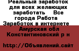 Реальный заработок для всех желающих заработать. - Все города Работа » Заработок в интернете   . Амурская обл.,Константиновский р-н